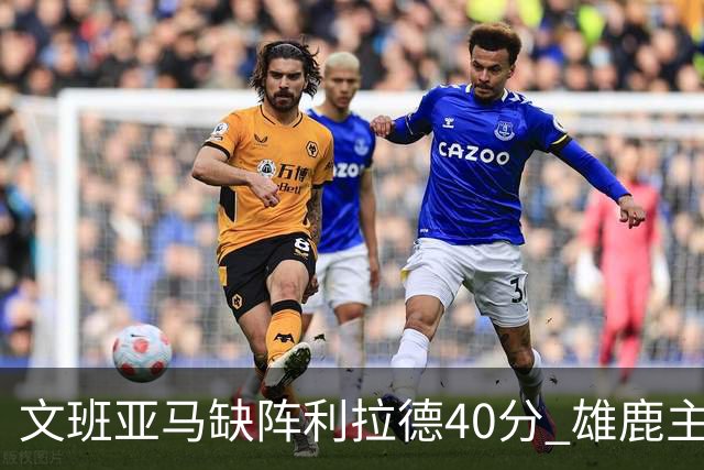 文班亚马缺阵利拉德40分 雄鹿主场战胜马刺
