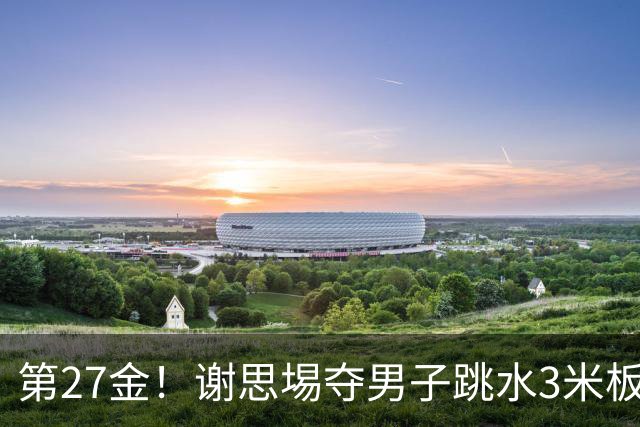 第27金！谢思埸夺男子跳水3米板金牌王宗源摘银