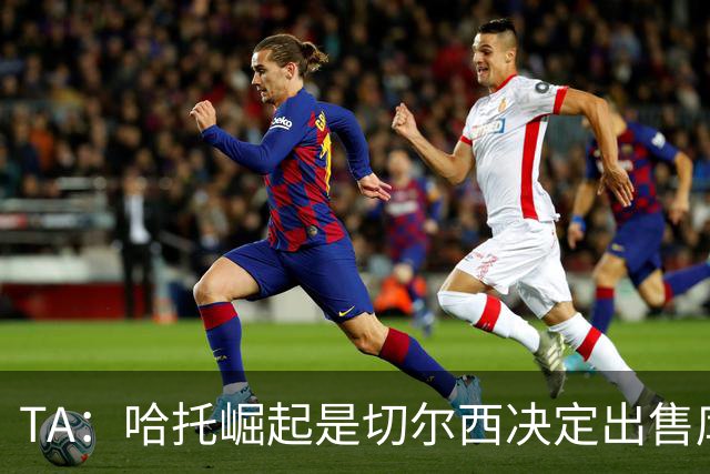 TA：哈托崛起是切尔西决定出售库库的重要因素，前者是非卖品